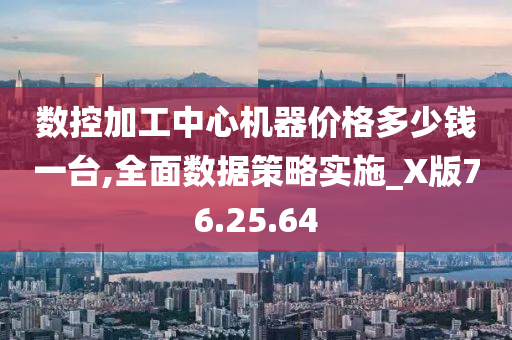 数控加工中心机器价格多少钱一台,全面数据策略实施_X版76.25.64