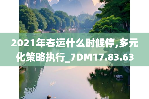 2021年春运什么时候停,多元化策略执行_7DM17.83.63