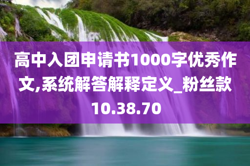 高中入团申请书1000字优秀作文,系统解答解释定义_粉丝款10.38.70