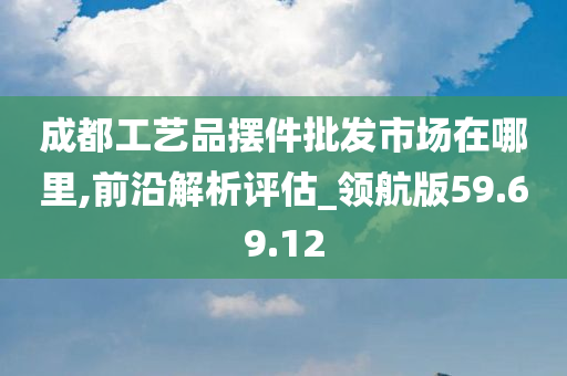 成都工艺品摆件批发市场在哪里,前沿解析评估_领航版59.69.12