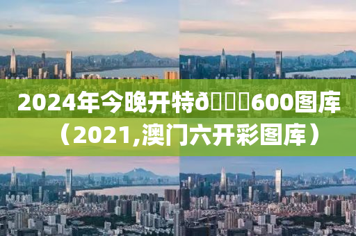 2024年今晚开特🐎600图库（2021,澳门六开彩图库）