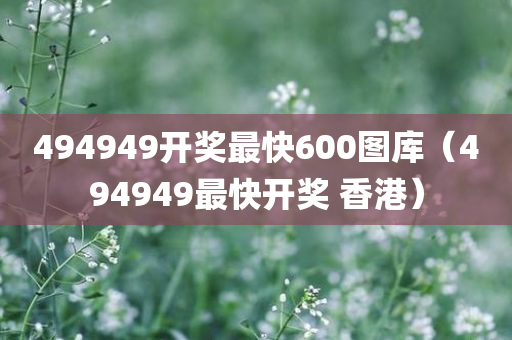 494949开奖最快600图库（494949最快开奖 香港）