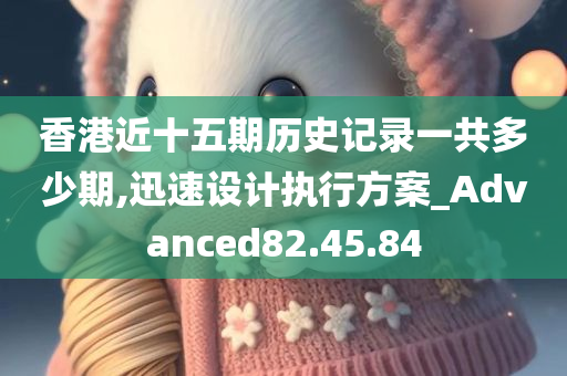 香港近十五期历史记录一共多少期,迅速设计执行方案_Advanced82.45.84