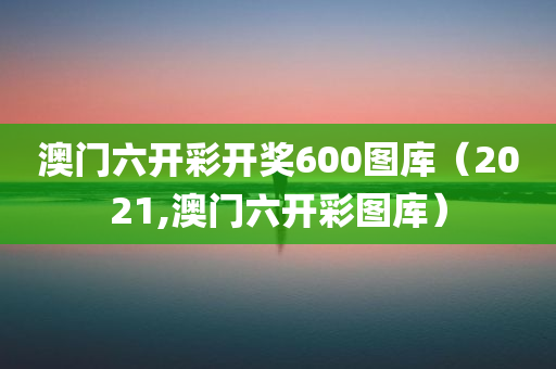 澳门六开彩开奖600图库（2021,澳门六开彩图库）