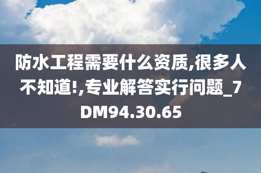 防水工程需要什么资质,很多人不知道!,专业解答实行问题_7DM94.30.65