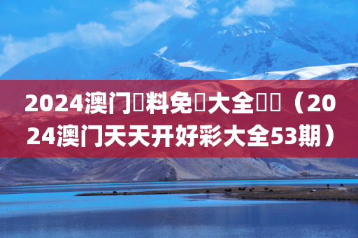 2024澳门資料免費大全優勢（2024澳门天天开好彩大全53期）