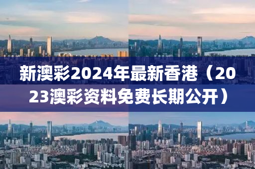 新澳彩2024年最新香港（2023澳彩资料免费长期公开）