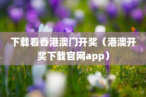 下载看香港澳门开奖（港澳开奖下载官网app）