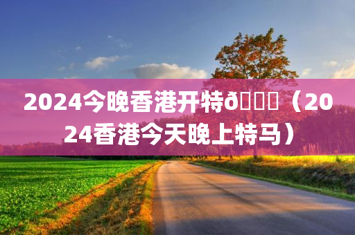 2024今晚香港开特🐎（2024香港今天晚上特马）