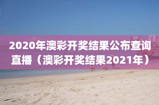 2020年澳彩开奖结果公布查询直播（澳彩开奖结果2021年）