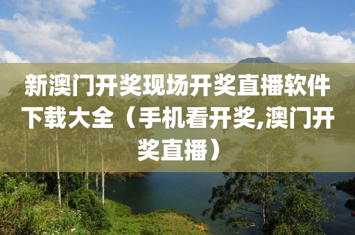 新澳门开奖现场开奖直播软件下载大全（手机看开奖,澳门开奖直播）