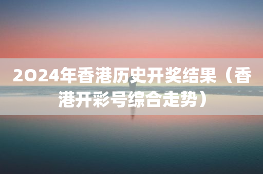 2O24年香港历史开奖结果（香港开彩号综合走势）