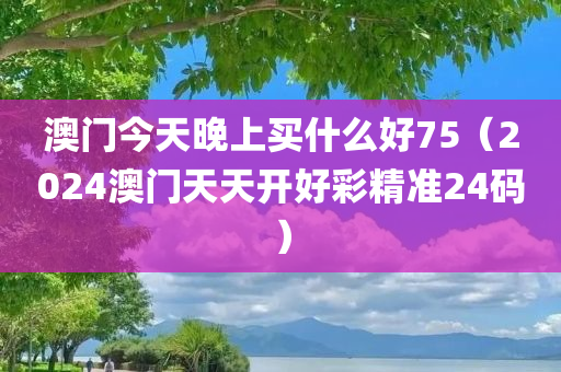 澳门今天晚上买什么好75（2024澳门天天开好彩精准24码）