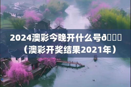 2024澳彩今晚开什么号🐎（澳彩开奖结果2021年）