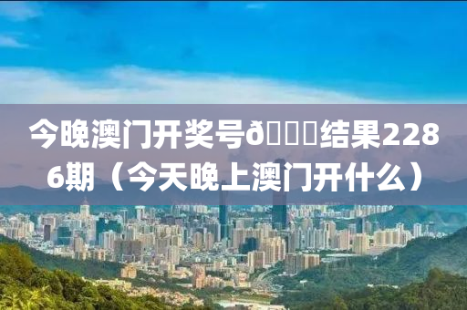 今晚澳门开奖号🐎结果2286期（今天晚上澳门开什么）