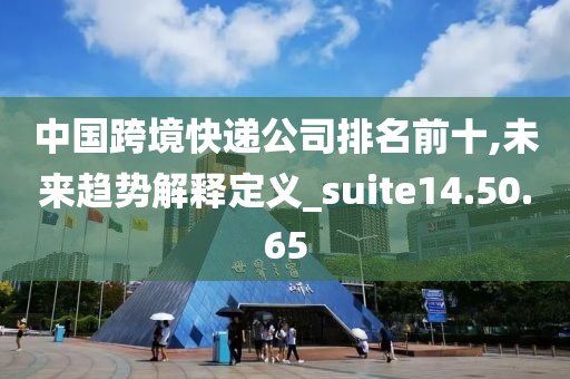 中国跨境快递公司排名前十,未来趋势解释定义_suite14.50.65