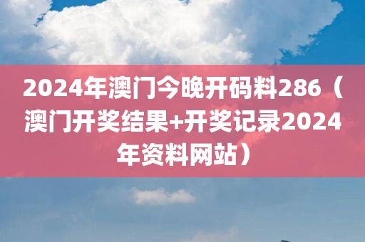 2024年澳门今晚开码料286（澳门开奖结果+开奖记录2024年资料网站）