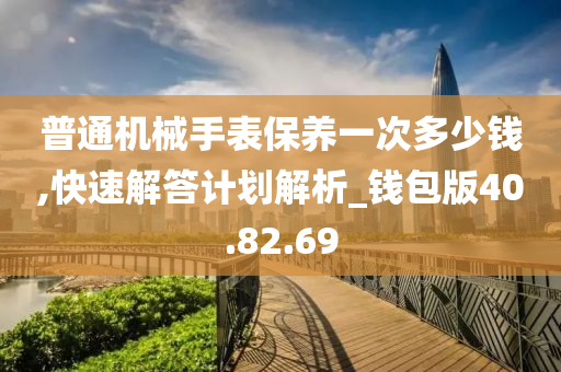 普通机械手表保养一次多少钱,快速解答计划解析_钱包版40.82.69