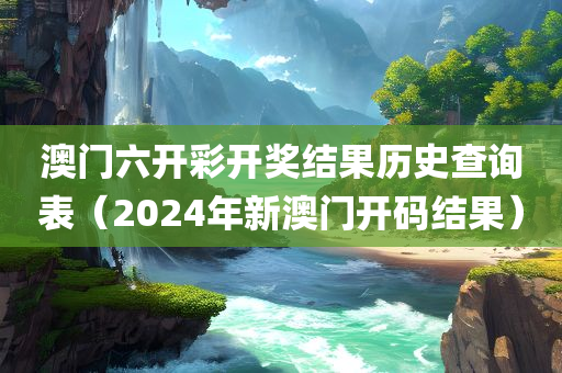 澳门六开彩开奖结果历史查询表（2024年新澳门开码结果）