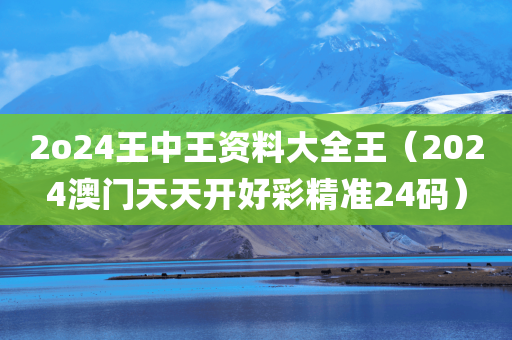 2o24王中王资料大全王（2024澳门天天开好彩精准24码）