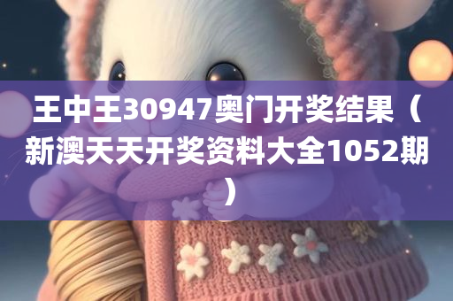 王中王30947奥门开奖结果（新澳天天开奖资料大全1052期）