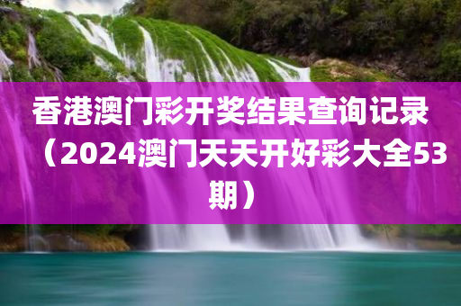 香港澳门彩开奖结果查询记录（2024澳门天天开好彩大全53期）