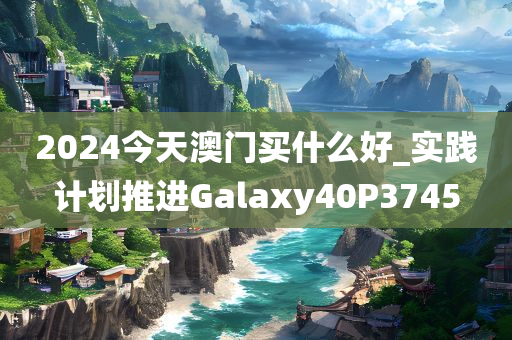 2024今天澳门买什么好_实践计划推进Galaxy40P3745