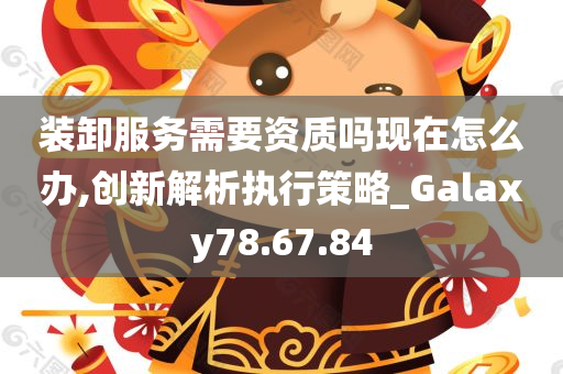 装卸服务需要资质吗现在怎么办,创新解析执行策略_Galaxy78.67.84