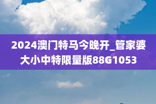 2024澳门特马今晚开_管家婆大小中特限量版88G1053