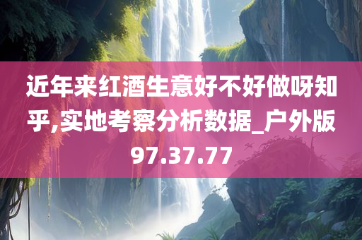 近年来红酒生意好不好做呀知乎,实地考察分析数据_户外版97.37.77