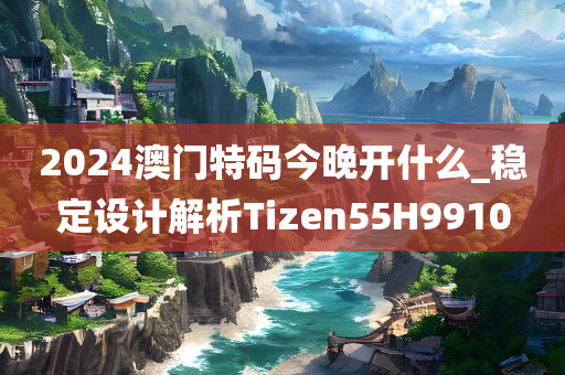 2024澳门特码今晚开什么_稳定设计解析Tizen55H9910