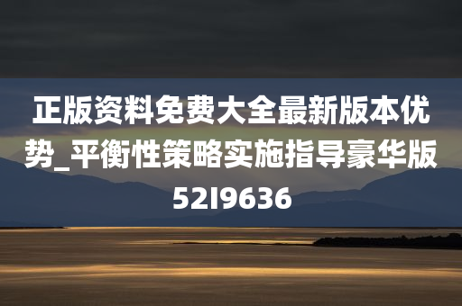 正版资料免费大全最新版本优势_平衡性策略实施指导豪华版52I9636