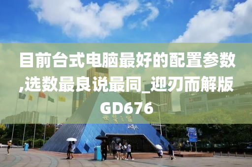 目前台式电脑最好的配置参数,选数最良说最同_迎刃而解版GD676