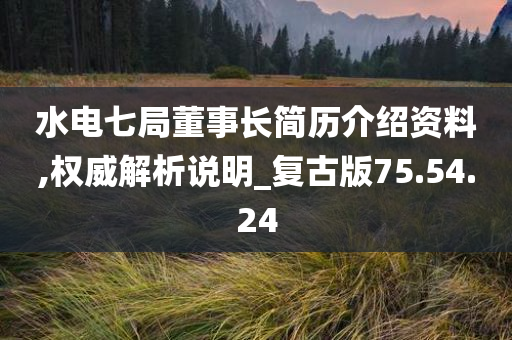 水电七局董事长简历介绍资料,权威解析说明_复古版75.54.24