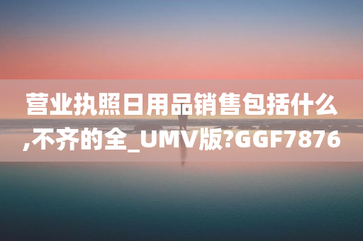 营业执照日用品销售包括什么,不齐的全_UMV版?GGF7876