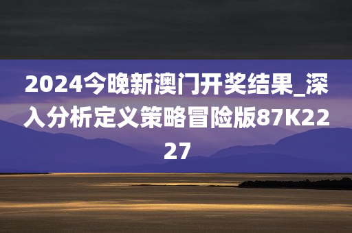 2024今晚新澳门开奖结果_深入分析定义策略冒险版87K2227