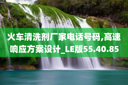 火车清洗剂厂家电话号码,高速响应方案设计_LE版55.40.85