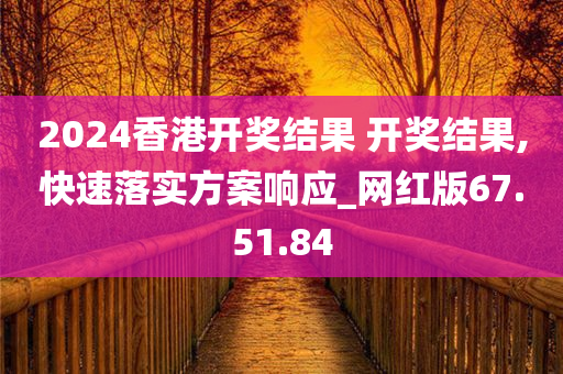 2024香港开奖结果 开奖结果,快速落实方案响应_网红版67.51.84