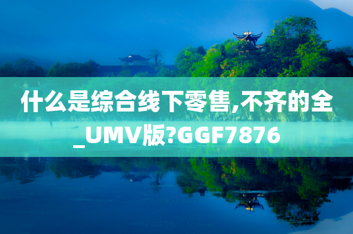 什么是综合线下零售,不齐的全_UMV版?GGF7876