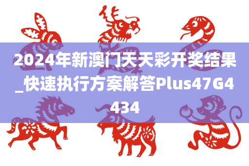 2024年新澳门天天彩开奖结果_快速执行方案解答Plus47G4434