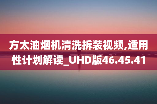 方太油烟机清洗拆装视频,适用性计划解读_UHD版46.45.41