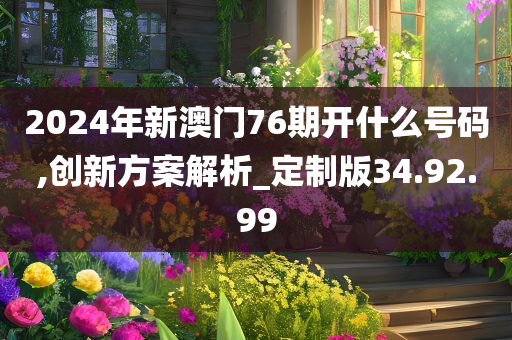 2024年新澳门76期开什么号码,创新方案解析_定制版34.92.99