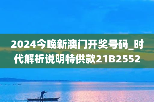 2024今晚新澳门开奖号码_时代解析说明特供款21B2552