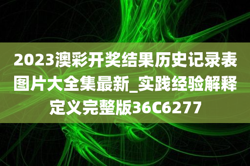 2023澳彩开奖结果历史记录表图片大全集最新_实践经验解释定义完整版36C6277