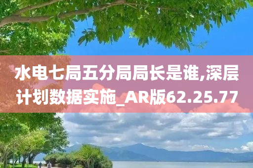 水电七局五分局局长是谁,深层计划数据实施_AR版62.25.77