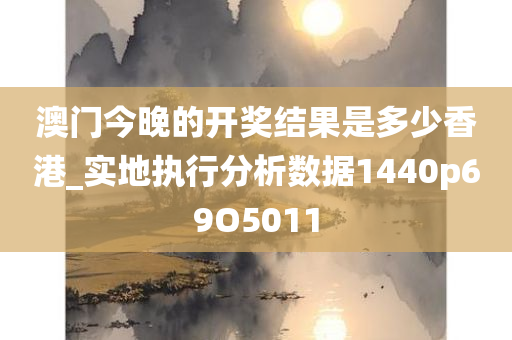 澳门今晚的开奖结果是多少香港_实地执行分析数据1440p69O5011