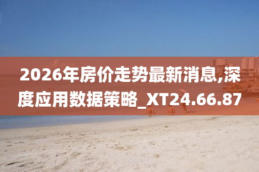 2026年房价走势最新消息,深度应用数据策略_XT24.66.87