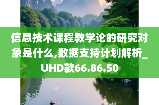 信息技术课程教学论的研究对象是什么,数据支持计划解析_UHD款66.86.50