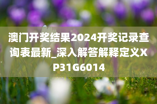 澳门开奖结果2024开奖记录查询表最新_深入解答解释定义XP31G6014