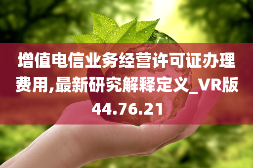 增值电信业务经营许可证办理费用,最新研究解释定义_VR版44.76.21